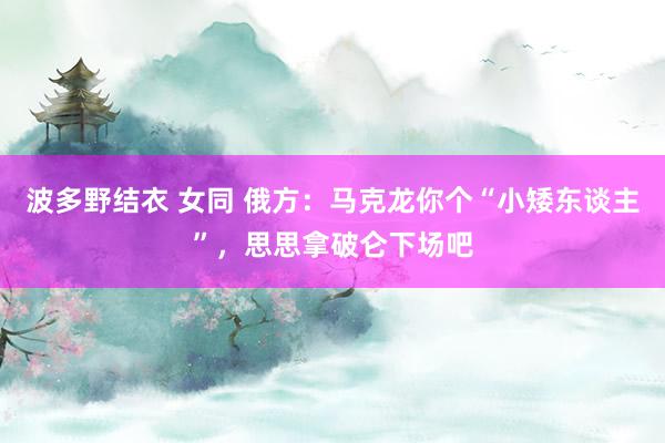 波多野结衣 女同 俄方：马克龙你个“小矮东谈主”，思思拿破仑下场吧