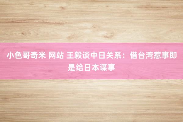 小色哥奇米 网站 王毅谈中日关系：借台湾惹事即是给日本谋事