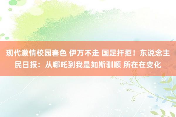 现代激情校园春色 伊万不走 国足扞拒！东说念主民日报：从哪吒到我是如斯驯顺 所在在变化