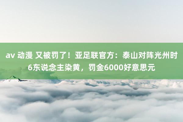 av 动漫 又被罚了！亚足联官方：泰山对阵光州时6东说念主染黄，罚金6000好意思元